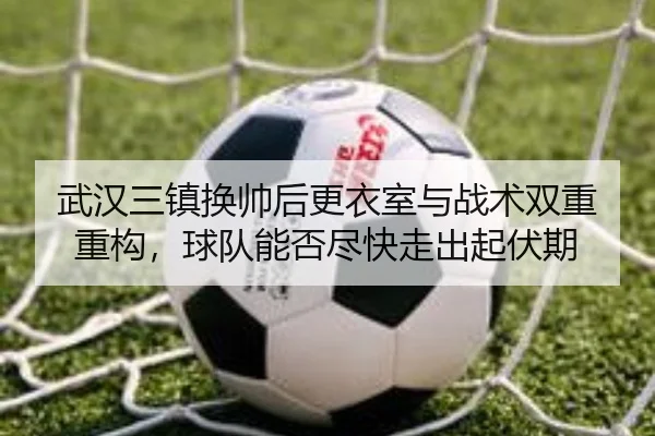 武汉三镇换帅后更衣室与战术双重重构，球队能否尽快走出起伏期